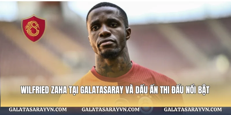 Wilfried Zaha tại Galatasaray Và Dấu Ấn Thi Đấu Nổi Bật