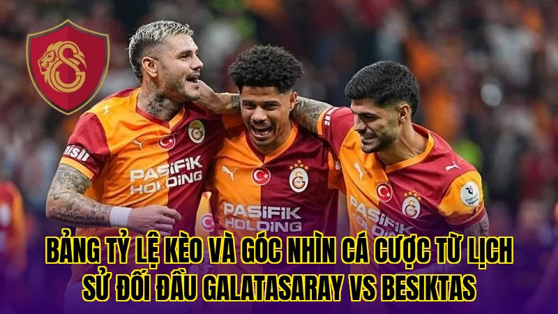 Bảng tỷ lệ kèo và góc nhìn cá cược từ lịch sử đối đầu Galatasaray VS Besiktas