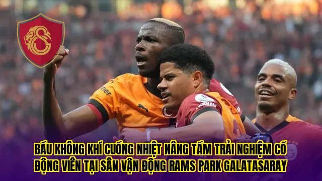 Bầu không khí cuồng nhiệt nâng tầm trải nghiệm cổ động viên tại sân vận động Rams Park Galatasaray