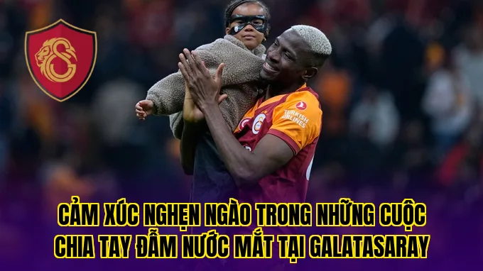 Cảm xúc nghẹn ngào trong những cuộc chia tay đẫm nước mắt tại Galatasaray