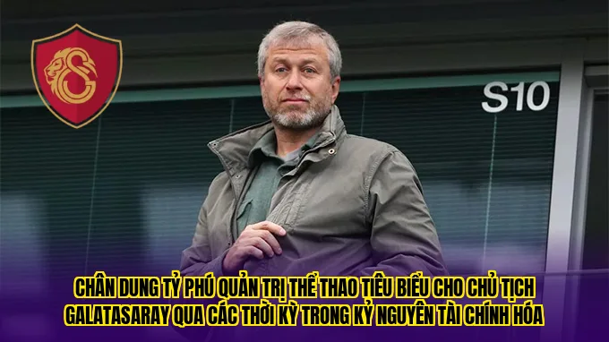 Chân dung tỷ phú quản trị thể thao tiêu biểu cho chủ tịch Galatasaray qua các thời kỳ trong kỷ nguyên tài chính hóa