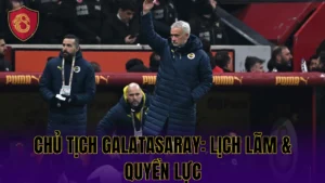 CHỦ TỊCH GALATASARAY: LỊCH LÃM & QUYỀN LỰC
