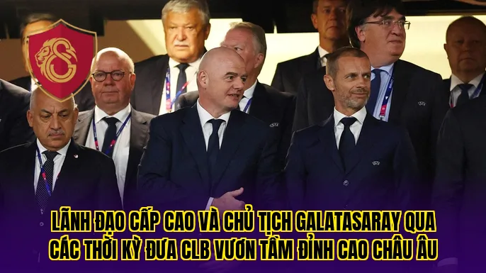 Lãnh đạo cấp cao và chủ tịch Galatasaray qua các thời kỳ đưa CLB vươn tầm đỉnh cao châu Âu